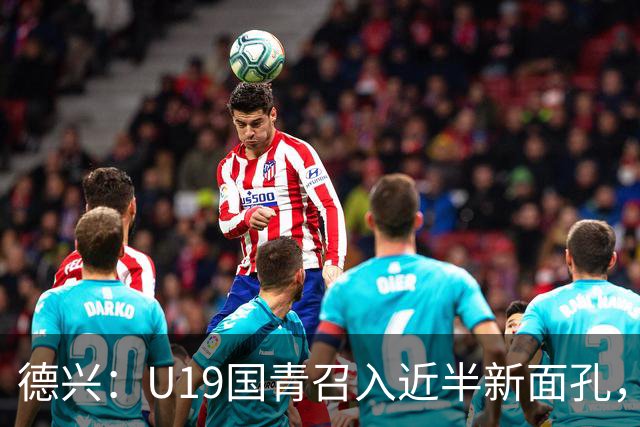 德兴：U19国青召入近半新面孔，邀约印尼国青队来华热身两场