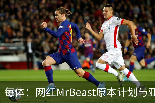 每体：网红MrBeast原本计划与亚马尔拍摄视频，但最终未能成行